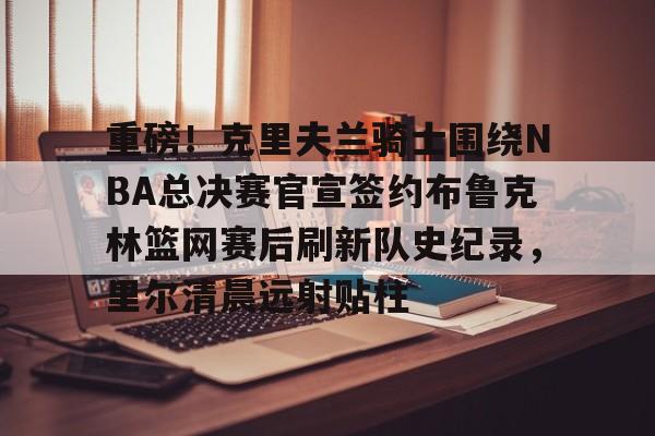 爱游戏娱乐-重磅!克里夫兰骑士围绕NBA总决赛官宣签约布鲁克林篮网赛后刷新队史纪录,里尔清晨远射贴柱